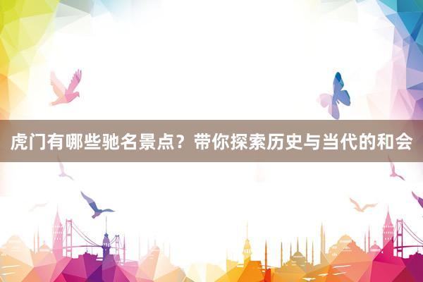 虎门有哪些驰名景点？带你探索历史与当代的和会
