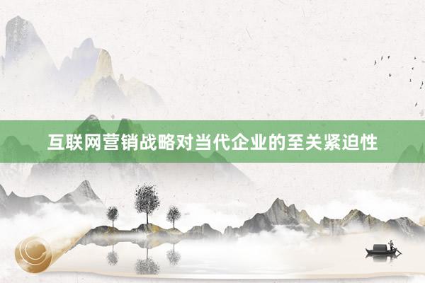 互联网营销战略对当代企业的至关紧迫性