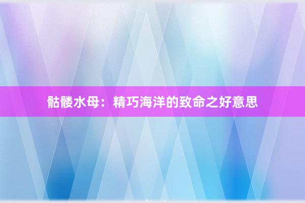 骷髅水母：精巧海洋的致命之好意思